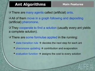 Ant Algorithms Main Features ALIFE XI There are  many agents  called (artificial)  ants . All of them  move in a graph following and depositing  (artificial)  pheromone . They  cooperate to find a solution  (usually every ant yields a complete solution). There are  some formulae applied  in the running: state transition rule     decides the next step for each ant pheromone updating     contribution and evaporation evaluation function     assigns the cost to every solution 
