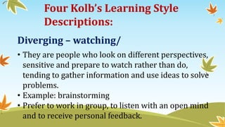 Four Kolb’s Learning Style
Descriptions:
Diverging – watching/
• They are people who look on different perspectives,
sensitive and prepare to watch rather than do,
tending to gather information and use ideas to solve
problems.
• Example: brainstorming
• Prefer to work in group, to listen with an open mind
and to receive personal feedback.
 
