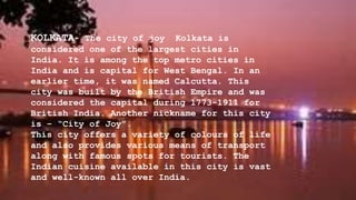 KOLKATA- The city of joy Kolkata is
considered one of the largest cities in
India. It is among the top metro cities in
India and is capital for West Bengal. In an
earlier time, it was named Calcutta. This
city was built by the British Empire and was
considered the capital during 1773-1911 for
British India. Another nickname for this city
is – “City of Joy”.
This city offers a variety of colours of life
and also provides various means of transport
along with famous spots for tourists. The
Indian cuisine available in this city is vast
and well-known all over India.
 