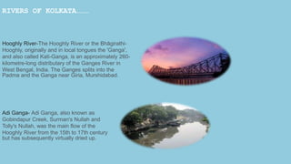 RIVERS OF KOLKATA………
Hooghly River-The Hooghly River or the Bhāgirathi-
Hooghly, originally and in local tongues the 'Ganga',
and also called Kati-Ganga, is an approximately 260-
kilometre-long distributary of the Ganges River in
West Bengal, India. The Ganges splits into the
Padma and the Ganga near Giria, Murshidabad.
Adi Ganga- Adi Ganga, also known as
Gobindapur Creek, Surman's Nullah and
Tolly's Nullah, was the main flow of the
Hooghly River from the 15th to 17th century
but has subsequently virtually dried up.
 