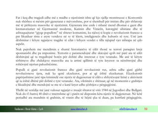 Fondacioni i Rinisë Islame — Cyrih www.islamischen.ch e-mail: info@islamischen.ch 150
Fat i keq dhe tragjedi edhe më e madhe e njerëzimit ishte që kjo sjellje monstruoze e Konventës
nuk shërbeu si mësim për gjeneratat e mëvonshme, por si shembull për imitim dhe për shfarosje
më të përkryera masovike të njerëzimit. Gjenerata ime ende i mbanë mend dhomat e gazit dhe
krematoriumet në Gjermaninë moderne, Katinin dhe Vinicën, katorgjitë sibiriane dhe të
ashtuquajturat “gjyqe popullore” në shtetet komuniste, ku njësoj si kopie e revolucionit francez u
pat likuiduar rinia e atyre vendeve në sy të klerit, inteligjencës dhe kulturës së tyre. Unë jam
dëshmitar i këtyre ngjarjeve tragjike të cilat i kthyen vendet e tilla njëqind vjet mbrapa në çdo
aspekt.
Nuk pajtohem me mendimin e shumë historianëve të cilët thonë se terrori paraqitet krejt
spontanisht dhe pa imponime. Terrorin e paramendojnë dhe skicojnë qysh më parë ata të cilët
dëshirojnë që ta rregullojnë botën për dobitë dhe interesat e tyre vetanake. Me anë të këtyre
tërbimeve dhe zhdukjeve masovike ata ia arrinë qëllimit të tyre kryesor: ta nënshtrojnë dhe
robërojnë njeriun pakushtëzime.
Populli si gjatë revolucionit francez dhe gjatë revolucionit rus, ashtu edhe gjatë gjithë
revolucioneve tjera, nuk ka qenë ekzekutor, por ai që është ekzekutuar. Ekzekutorët
papërjashtime janë tipa kriminelë ose njerëz të degjeneruar të cilët e shfrytëzojnë lirinë e aktivitetit
që iu është dhënë për dobitë e tyre vetanake. Ata, viktimën e shënuar, që në momentin e grabitjes
e likuidojnë dhe mendojnë se me të e kanë kryer edhe çështjen e përgjegjësisë.
Thellë në vetëdije më janë vulosur ngjarjet e muajit shtator të vitit 1944 në Jugosllavi dhe Bullgari.
Nuk do t’i harroj 40 ditët e tmerrshme që i patën në disponim këta njerëz të degjeneruar. Në këtë
periudhë ata mundnin të grabisin, të vrasin dhe të bëjnë çka të duan, pa kurrfarë përgjegjësie.
 