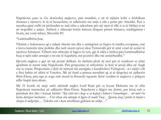 Fondacioni i Rinisë Islame — Cyrih www.islamischen.ch e-mail: info@islamischen.ch 178
Napoleoni, para se t’iu dorëzohej anglezve, pati mundësi, e në të njëjtën kohë e këshilluan
shumica e njerëzve të tij të besueshëm, të udhëtonte me anije e cila e pritte për Amerikë. Pasi u
mendua gjatë erdhi në përfundim se nuk ishte e ndershme për një njeri të tillë si ai të fshihej si mi
në rropullitë e anijes. Atëherë e shkruajti letrën famoze dërguar princit britanez, trashëgimtar i
fronit, më vonë mbret, Xhorxhit IV:
“Lartëmadhëria Juaj,
Viktimë e fraksioneve që e ndanë shtetin tim dhe e armiqësisë së fuqive të mëdha evropiane, unë
e kreva karierën time politike dhe tash nisem njësoj sikur Temistokli për të zënë vend në zemër të
njerëzve britanezë. Vëhem nën mbrojtje të ligjeve të tyre, gjë të cilën e kërkoj prej Lartëmadhërisë
Suaj si njëri ndër armiqtë e mi më të fuqishëm, më pozitivë dhe më zemërbardhë.”
Qeveria angleze u gjet në një pozitë delikate. Iu dashtën plotë dy javë për të vendosur se çfarë
qëndrimi të marrë ndaj Napoleonit. Pati propozime të ndryshme: ta lënë të jetojë diku në Angli
ose ta vrasin. Propozimin e dytë në mënyrë më energjike e kundërshtoi Velingtoni - ai i njëjti i cili
e fitoi luftën në afërsi të Vaterlos. Më në fund u pranua mendimi që ai të dërgohej në ujdhesën
Shën-Elena, prej nga as zogu nuk mund ta fluturojë oqeanin. Këtë vendim të anglezve e pëlqyen
edhe fuqitë tjera aleate.
Më 31 korrik në anije arriti admirali anglez Lord Kejti për ta lexuar Dekretin me të cilin
Napoleoni internohej në udhjesën Shën-Elena. Napoleoni e dëgjoi me durim, pas kësaj nuk u
përmbajt dot dhe i hutuar bërtiti: “Kjo është më e keqe se sa kafazi i hekurt i Timurlengut… më mirë t’iu
kisha dorëzuar burbonëve… Unë vëhem nën mbrojtje të ligjeve të vendit Tuaj… Qeveria Juaj i prishë të drejtat e
shenjta të mikpritjes… Ndoshta vetë e kam nënshkruar gjykimin me vdekje…”
 