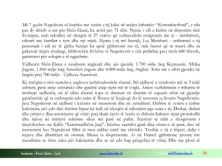 Fondacioni i Rinisë Islame — Cyrih www.islamischen.ch e-mail: info@islamischen.ch 179
Më 7 gusht Napoleoni së bashku me suitën e tij kaloi në anijen luftarake “Nortumberlend”, e cila
pas dy ditësh u nis për Shën-Elenë, ku arriti pas 71 ditë. Njeriu i cili e kishte në disponim tërë
Evropën, tash ndodhej në shoqëri të 27 vetëve që vullnetarisht emigronin me të - shërbëtorë,
oficerë me familjet e tyre dhe një mjek. Njeriu i tij më besnik, Luj Marshani - ordinancë e tij
personale i cili në të gjitha betejat ka qenë gjithmonë me të, nuk harroi që ta marrë dhe ta
paketojë nëpër sënduqe, bibliotekën lëvizëse të Napoleonit e cila përbëhej prej rreth 600 librash,
garniturat për ushqim e të ngjashme.
Ujdhesën Shën-Elena e sundonin anglezët dhe ajo gjendej 1.700 milje larg Keptaunit, Afrika
Jugore, 1.800 milje larg Amerikës Jugore dhe 4.000 milje larg Anglisë. Toka më e afërt gjendej në
largësi prej 700 milje - Ujdhesa Asansioni.
Ky mërgim e rriti numrin e anglezve jashtëzakonisht shumë. Në ujdhesë u vendosën më se 3 mijë
ushtarë, pesë anije ushtarake dhe gjashtë anije tjera më të vogla. Anijet vazhdimisht e mbanin të
rrethuar ujdhesën, në të cilën shumë topa të drejtuar në drejtim të oqeanit ishin në gjendje
gatishmërie që ta zmbrapsin çdo sulm të flotave të huaja që do të tentonin ta lironin Napoleonin.
Jeta Napoleonit në ujdhesë i kalonte në monotoni dhe në zabullimë. Dëfrim të vetëm e kishte
kalërimin, për çdo ditë shëtitte hipur në kalë në shoqëri të ndonjërit nga suita e tij. Drekat, darkat
dhe pritjet e disa autoritarve që vinin prej skajit tjetër të botës ta shihnin kalonin sipas protokollit
dhe njësoj në mënyrë solemne sikur më parë në pallat. Njerëzit të cilët e shoqëronin i
drejtoheshin me fjalët: “Lartëmadhëria Juaj”. Kështu vazhdoi gjatë disa viteteve të para, deri në
momentin kur Napoleoni filloi të mos ndihej mirë me shëndet. Trashja e tij e shpejt, dalja e
nyjave dhe dhembjet në stomak filluan ta shqetësonin. Ai në Francë gjithmone jetonte me
mendimin se ishte caku për hakmarrje dhe se në çdo hap përgjohej të vritej. Dhe me plotë të
 