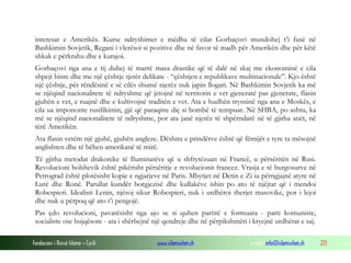 Fondacioni i Rinisë Islame — Cyrih www.islamischen.ch e-mail: info@islamischen.ch 221
interesat e Amerikës. Kurse ndryshimet e mëdha të cilat Gorbaçovi mundohej t’i fusë në
Bashkimin Sovjetik, Regani i vlerësoi si pozitive dhe në favor të madh për Amerikën dhe për këtë
shkak e përkrahu dhe e kurajoi.
Gorbaçovi nga ana e tij duhej të marrë masa drastike që të dalë në skaj me ekonominë e cila
shpejt binte dhe me një çështje tjetër delikate - “çështjen e republikave multinacionale”. Kjo është
një çështje, për rëndësinë e së cilës shumë njerëz nuk japin llogari. Në Bashkimin Sovjetik ka më
se njëqind nacionalitete të ndryshme që jetojnë në territorin e vet gjeneratë pas gjenerate, flasin
gjuhën e vet, e ruajnë dhe e kultivojnë traditën e vet. Ata e hudhën trysninë nga ana e Moskës, e
cila ua impononte rusifikimin, gjë që paraqitte diç si bombë të tempuar. Në SHBA, po ashtu, ka
më se njëqind nacionalitete të ndryshme, por ata janë njerëz të shpërndarë në të gjitha anët, në
tërë Amerikën.
Ata flasin vetëm një gjuhë, gjuhën angleze. Dëshira e prindërve është që fëmijët e tyre ta mësojnë
anglishten dhe të bëhen amerikanë të mirë.
Të gjitha metodat drakonike të Iluminatëve që u shfrytëzuan në Francë, u përsëritën në Rusi.
Revolucioni bolshevik është pikërisht përsëritje e revolucionit francez. Vrasja e të burgosurve në
Petrograd është plotësisht kopie e ngjarjeve në Paris. Mbytjet në Detin e Zi iu përngjajnë atyre në
Lurë dhe Ronë. Parullat kundër borgjezisë dhe kullakëve ishin po ato të njëjtat që i mendoi
Robespieri. Idealisti Lenin, njësoj sikur Robespieri, nuk i urdhëroi therjet masovike, por i lejoi
dhe nuk u përpoq që ato t’i pengojë.
Pas çdo revolucioni, pavarësisht nga ajo se si quhen partitë e formuara - parti komuniste,
socialiste ose bujqësore - ata i shërbejnë një qendreje dhe në përpikshmëri i kryejnë urdhërat e saj.
 