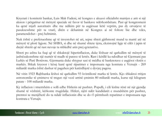 Fondacioni i Rinisë Islame — Cyrih www.islamischen.ch e-mail: info@islamischen.ch 25
Kryetari i komitetit bankar, Luis Mak Fadeni, në kongres e akuzoi oficialisht marrjen e arit si një
aksion i përgatitur në mënyrë speciale në favor të bankave ndërkombëtare. Pasi që kongresmeni
ka qenë mjaft autoritativ dhe me ndikim për ta asgjësuar këtë veprim, pas dy orvatjeve të
pasuksesshme për ta vrarë, ditën e debatimit në Kongres ai në foltore bie dhe vdes,
paramendohet - prej helmimit.
Nuk është e preferueshme që të investohet në ari, sepse shteti gjithmonë mund ta marrë atë në
mënyrë të plotë ligjore. Në SHBA, si dhe në shumë shtete tjera, ekzistojnë ligje të cilët i japin të
drejtë shtetit që në rast nevoje ta mbledhë arin prej qytetarëve.
Shteti po ashtu ka fuqi që të shkaktojë hiperinflacion, duke lëshuar në qarkullim në mënyrë të
jashtëzakonshme një numër të madh të parave të letrës. Rast i këtillë ka ndodhur në Gjermani pas
Luftës së Parë Botërore. Gjermania duke shtypur sasi të mëdha të banknotave e asgjësoi vlerën e
markës. Shkak kryesor i kësaj kanë qenë riparimet e imponuara nga kontrata e Versajit - 269
miliardë marka është dashur të paguhen për katërdhjetë e dyvjeç pagesa.
Në vitin 1923 Rajhbanka lëshoi në qarkullim 93 kvintilionë marka të letrës. Kjo shkaktoi rritjen
astronomike të çmimeve të tregut: një vezë arrinë çmimin 80 miliardë marka, kurse një kilogram
patate - 100 miliardë marka.
Ky inflacion i tmerrshëm e solli edhe Hitlerin në pushtet. Populli, i cili kishte rënë në një gjendje
shumë të vështirë, kërkonte rrugëdalje. Hitleri, njëri ndër kandidatët e mundshëm për pushtet,
premtoi se menjëherë do ta ndalë inflacionin dhe se do t’i përmbush reparimet e imponuara nga
kontrata e Versajit.
 
