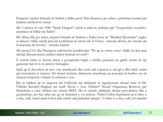 Fondacioni i Rinisë Islame — Cyrih www.islamischen.ch e-mail: info@islamischen.ch 257
Eksperti i njohur britanik në fushën e Sidës, prof. Piter Kernovi, po ashtu, e përmban teorinë për
krijimin artificial të virusit.
Më 2 nëntor të vitit 1986 “Sandi Ekspres” sërish u ndal në çështjen për “kooperimin sovjetiko-
amerikan në lidhje me Sidën”.
Dr. Xhon Sili, po ashtu, ekspert britanik në fushëm e Sidës botoi në “Medikal Xhornalin” anglez
se faktori i Sidës rrjedh prej një kombinimi të virusit (de la Visna) - sëmurje delesh, me virusin (de
la leucemie de bovins) - sëmurje lopësh.
Më pastaj CIA dhe Pentagoni ndërmorën kundërsulm: “Po qe se vërtet virusi i Sidës ka ikur prej
ndonjë laboratoriumi, atëherë duhet dyshuar në rusët”.
E vërtetë është se shumë shtete e posaçërisht fuqitë e mëdha punojnë me gjithë zemër në një
gjeneratë fare të re të armëve biologjike.
Sado që të akuzohen në mes vete amerikanët dhe rusët unë e pranoj se një gjë e tillë është vetëm
për konsumim të masave. Në shumë institute shkencore amerikane ata punojnë së bashku ose në
mënyrë reciproke i ndajnë të arriturat e tyre.
Do të ndalem që ta shqyrtoj më hollësisht një deklaratë të argumentuar shumë mirë të Dr.
Vilhelm Kembel Daglasit me titull “Kush e vrau Afrikën?” Kush? Organizata Botërore për
Shëndetësi e vrau Afrikën me virusin SIDA. Me të vërtetë, deklaratë shumë provokative dhe e
guximshme, por kjo ishte ajo që në buletinin e vet pohon: “Duhet të bëhen eksperimente që të shihet se
a thua, vallë, virusët mund të kenë efekt selektiv ndaj funksionit mbrojtës. Të shihet se a thua, vallë, vetë imuniteti
 