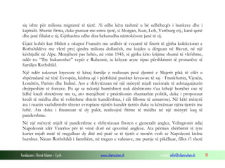 Fondacioni i Rinisë Islame — Cyrih www.islamischen.ch e-mail: info@islamischen.ch 91
siç ishte për miliona migrantë të tjerë. Ai edhe këtu tashmë u bë udhëheqës i bankave dhe i
kapitalit. Shumë firma, duke punuar me emra tjerë, si Morgan, Kun, Lob, Vartburg etj., kanë qenë
dhe janë filialat e tij. Gjithashtu edhe disa hekurudha nëntokësore janë të tij.
Gjatë kohës kur Hitleri e okupoi Francën me urdhër të veçantë të firerit të gjitha kolekcionet e
Rothshildëve me vlerë prej qindra miliona dollarësh, me kujdes u dërguan në Bavari, në një
kështjellë në Alpe. Menjëherë pas luftës, në vitin 1945, të gjitha këto krijime shumë të vlefshme,
ndër to: “Tre bukuroshet” vepër e Rubensit, iu kthyen atyre sipas përshkrimit të pronarëve të
familjes Rothshild.
Një ndër sukseset kryesore të kësaj familje e realizuan pesë djemtë e Majerit plak të cilët u
shpërndanë në tërë Evropën, kështu që i përfshinë punktet kryesore të saj - Frankfurtin, Vjenën,
Londrën, Parisin dhe Italinë. Ato e shfrytëzuan në një mënyrë mjaft racionale të ashtuquajturin
drejtpeshim të forcave. Po qe se ndonjë burrështeti nuk dëshironte t’ua kthejë borxhet ose të
lidhë kredi shtetërore me ta, ato menjëherë e praktikonin shantazhin politik, duke i propozuar
kredi të mëdha dhe të volitshme shtetit kundërshtar, i cili fillonte të armatosej. Në këtë mënyrë
ata i ruanin vazhdimisht shtetet evropiane njërën kundër tjetrës duke iu kërcënuar njëra tjetrës me
luftë. Ata duke i financuar të dy palët, realizojnë fitime të mëdha në një mënyrë kaq të
pandershme.
Në një mënyrë mjaft të pandershme e shfrytëzuan fitoren e gjeneralit anglez, Velingtonit ndaj
Napoleonit afër Vaterlos për të vënë dorë në qeverinë angleze. Ata përmes shërbimit të tyre
kurier mjaft mirë të rregulluar dy ditë më parë se të tjerët e morën vesh se Napoleoni kishte
humbur. Natan Rothshildi i famshëm, në tregun e valutave, me pamje të pikëlluar, filloi t’i shetë
 