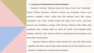 3
A. Pengertian Teknologi Informasi Dan Komunikasi
. Pengertian Teknologi, Teknologi berasal dari bahasa Yunani yaitu “technologia”.
Menurut Webster Dictionary, sistematik treatment atau penanganan sesuatu secara
sistematis, sedangkan “techne” sebagai dasar kata teknologi berarti, Skill, science,
keterampilan, ilmu. Secara harafiah berasala dari bahasa Latin “texere” yang berati
menyusun atau membangun, sehingga istilah teknologi seharusnya tidak terbatas pada
penggunaan mesin, meskipun dalam arti sempit hal tersebut sering digunakan dalam
kehidupan sehari-hari. Jadi, teknologi adalah cara menggunakan ilmu pengetahuan untuk
memecahkan masalah praktis.
. Pengertian Informasi Informasi adalah sejumlah data yang telah diolah melalui
pengolahan data dalam rangka menguji tingkat kebenarannya dan ketercapaiannya sesuai
kebutuhan. Sedangkan data merupakan bahan mentahnya.
 