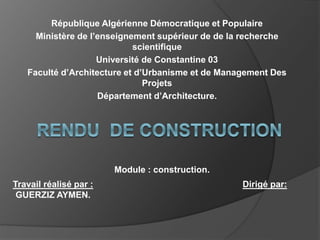 République Algérienne Démocratique et Populaire
Ministère de l’enseignement supérieur de de la recherche
scientifique
Université de Constantine 03
Faculté d’Architecture et d’Urbanisme et de Management Des
Projets
Département d’Architecture.
Travail réalisé par :
GUERZIZ AYMEN.
Dirigé par:
Module : construction.
 