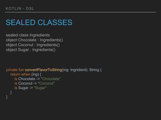 KOTLIN - DSL
SEALED CLASSES
sealed class Ingredients
object Chocolate : Ingredients()
object Coconut : Ingredients()
object Sugar : Ingredients()
private fun convertFlavorToString(ing: Ingridient): String {
return when (ing) {
is Chocolate -> "Chocolate"
is Coconut -> "Coconut"
is Sugar -> "Sugar"
}
}
 