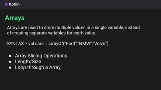 Arrays
● Array Slicing Operations
● Length/Size
● Loop through a Array
Arrays are used to store multiple values in a single variable, instead
of creating separate variables for each value.
SYNTAX :- val cars = arrayOf(“Ford”,”BMW”,”Volvo”)
 