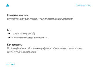 Ключевые вопросы:
Получается ли у Вас сделать клиентов посланниками бренда?
KPI:
● трафик из соц. сетей;
● упоминания бренда в интернете;
Как измерять:
Используйте отчет Источники трафика, чтобы оценить трафик из соц.
сетей с течением времени.
Лояльность
 