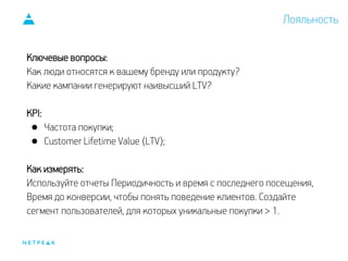 Лояльность
Ключевые вопросы:
Как люди относятся к вашему бренду или продукту?
Какие кампании генерируют наивысший LTV?
KPI:
● Частота покупки;
● Customer Lifetime Value (LTV);
Как измерять:
Используйте отчеты Периодичность и время с последнего посещения,
Время до конверсии, чтобы понять поведение клиентов. Создайте
сегмент пользователей, для которых уникальные покупки > 1.
 