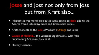 Josse and Jost not only from Joss
but from Kraft also...
• I thought it was mom’s side but it turns out to be dad’s side to the
Azores from Holland to Brazil and China and Hawaii...
• Kraft connects to the wife of William I Orange and is the
• Queen of Holland... the Luxembourg dynasty... Graf Von
Furstenburg,Anastasia, Kiev, et al.
• History Channel.
 
