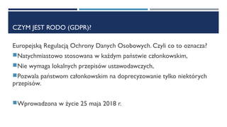 CZYM JEST RODO (GDPR)?
Europejską Regulacją Ochrony Danych Osobowych. Czyli co to oznacza?
Natychmiastowo stosowana w każdym państwie członkowskim,
Nie wymaga lokalnych przepisów ustawodawczych,
Pozwala państwom członkowskim na doprecyzowanie tylko niektórych
przepisów.
Wprowadzona w życie 25 maja 2018 r.
 