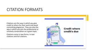 CITATION FORMATS
Citations are the way in which you give
credit to others for their work and avoid
committing plagiarism. They are also the
way in which you join the professional or
scholarly conversation on a given topic.
Citations come in two forms: in-text
citations and full citations.
 