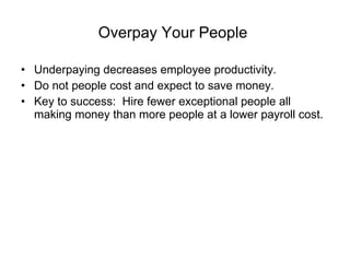 Overpay Your People   Underpaying decreases employee productivity. Do not people cost and expect to save money. Key to success:  Hire fewer exceptional people all making money than more people at a lower payroll cost. 