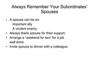 Always Remember Your Subordinates’ Spouses A spouse can be an: Important ally A virulent enemy Always thank spouse for their support. Arrange a “weekend for two” for a job well done. Invite spouse to dinner with a colleague. 