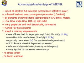 Advantage/disadvantage of WIEN2k
+ robust all-electron full-potential method (new effective mixer)
+ unbiased basisset, one convergence parameter (LDA-limit)
+ all elements of periodic table (comparable in CPU time), metals
+ LDA, GGA, meta-GGA, LDA+U, spin-orbit
+ many properties and tools (supercells, symmetry)
+ w2web (for novice users)
? speed + memory requirements
+ very efficient basis for large spheres (2 bohr) (Fe: 12Ry, O: 9Ry)
- less efficient for small spheres (1 bohr) (O: 25 Ry)
- large cells, many atoms (n3, but new iterative diagonalization)
- full H, S matrix stored  large memory required
+ effective dual parallelization (k-points, mpi-fine-grain)
+ many k-points do not require more memory
- no stress tensor
- no linear response
 