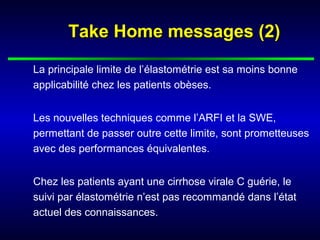 Take Home messages (2)Take Home messages (2)
La principale limite de l’élastométrie est sa moins bonne
applicabilité chez les patients obèses.
Les nouvelles techniques comme l’ARFI et la SWE,
permettant de passer outre cette limite, sont prometteuses
avec des performances équivalentes.
Chez les patients ayant une cirrhose virale C guérie, le
suivi par élastométrie n’est pas recommandé dans l’état
actuel des connaissances.
 