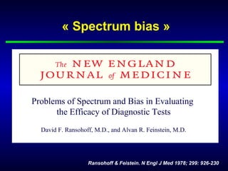 « Spectrum bias »
Ransohoff & Feistein. N Engl J Med 1978; 299: 926-230
Problems of Spectrum and Bias in Evaluating
the Efficacy of Diagnostic Tests
David F. Ransohoff, M.D., and Alvan R. Feinstein, M.D.
 