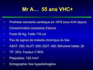 Mr A… 55 ans VHC+
• Prothèse valvulaire cardiaque en 1975 sous AVK depuis
• Consommation excessive d’alcool
• Poids 90 Kg; Taille 170 cm
• Pas de signes de maladie chronique du foie
• ASAT: 250; ALAT: 200; GGT: 450; Bilirubine totale: 25
• TP: 35%; Facteur V 95%
• Plaquettes: 140 /mm3
• Echographie: foie hyperéchogène
 