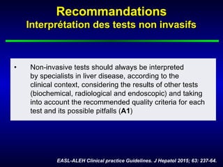 RecommandationsRecommandations
Interprétation des tests non invasifsInterprétation des tests non invasifs
EASL-ALEH Clinical practice Guidelines. J Hepatol 2015; 63: 237-64.
 