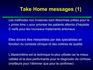Take Home messages (1)Take Home messages (1)
Les méthodes non invasives sont désormais prêtes pour le
« prime time » pour prioriser les patients atteints d’hépatite
C naïfs pour les nouveaux traitements antiviraux.
Elles doivent être interprétées par des spécialistes en
fonction du contexte clinique et des critères de qualité.
L’élastométrie est la technique la plus utilisée car la mieux
validée et la plus performante pour le diagnostic de cirrhose
(meilleure pour l’éliminer que pour le confirmer)
 