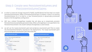 Step 2: Create wer PersistentVolumes and
PersistentVolumeClaims
 In order to create the storage required for MySQL and Wordpress the first step is to create
PersistentVolumeClaims. When a PersistentVolumeClaim is created, if there is no existing
PersistentVolume for it to bind to, a new PersistentVolume is dynamically provisioned
based on the StorageClass configuration.
 GKE has a default StorageClass installed that will allow we to dynamically provision
PersistentVolumes backed by persistent disks. When a StorageClass is not specified in the
PersistentVolumeClaim, the cluster's default StorageClass is used instead.
 we will use the mysql-volumeclaim.yaml and wordpress-volumeclaim.yaml files to create
the PersistentVolumeClaims required for the deployments. The mysql-volumeclaim.yaml
and the wordpress-volumeclaim.yaml files looks like:
 
