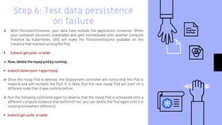 Step 6: Test data persistence
on failure
 With PersistentVolumes, your data lives outside the application container. When
your container becomes unavailable and gets rescheduled onto another compute
instance by Kubernetes, GKE will make the PersistentVolume available on the
instance that started running the Pod.
 kubectl get pods -o=wide
 Now, delete the mysql pod by running:
 kubectl delete pod -l app=mysql
 Once the mysql Pod is deleted, the Deployment controller will notice that the Pod is
missing and will recreate the Pod. It is likely that the new mysql Pod will start on a
different node than it was running before.
 Run the following command again to observe that the mysql Pod is scheduled onto a
different compute instance than before (if not, you can delete the Pod again until it is
running somewhere different).
 kubectl get pods -o=wide
 