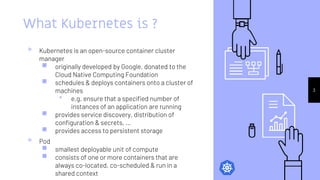 What Kubernetes is ?
▹ Kubernetes is an open-source container cluster
manager
￭ originally developed by Google, donated to the
Cloud Native Computing Foundation
￭ schedules & deploys containers onto a cluster of
machines
⬝ e.g. ensure that a specified number of
instances of an application are running
￭ provides service discovery, distribution of
configuration & secrets, ...
￭ provides access to persistent storage
▹ Pod
￭ smallest deployable unit of compute
￭ consists of one or more containers that are
always co-located, co-scheduled & run in a
shared context
3
 