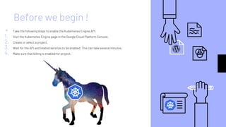 Before we begin !
▹ Take the following steps to enable the Kubernetes Engine API:
1. Visit the Kubernetes Engine page in the Google Cloud Platform Console.
2. Create or select a project.
3. Wait for the API and related services to be enabled. This can take several minutes.
4. Make sure that billing is enabled for project.
 