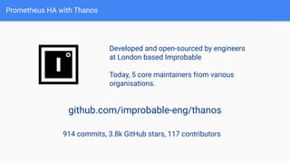 Prometheus HA with Thanos
Developed and open-sourced by engineers
at London based Improbable
Today, 5 core maintainers from various
organisations.
github.com/improbable-eng/thanos
914 commits, 3.8k GitHub stars, 117 contributors
 