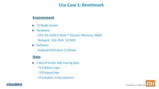 34© Cloudera, Inc. All rights reserved.
Use Case 1: Benchmark
Environment
 71 Node cluster
 Hardware
CPU: E5-2620 2.1GHz * 24 core Memory: 64GB
Network: 1Gb Disk: 12 HDD
 Software
Hadoop2.6/Impala 2.1/Kudu
Data
 1 day of server side tracing data
~2.6 Billion rows
~270 bytes/row
17 columns, 5 key columns
 