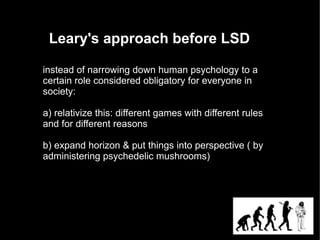 Leary's approach before LSD

instead of narrowing down human psychology to a
certain role considered obligatory for everyone in
society:

a) relativize this: different games with different rules
and for different reasons

b) expand horizon & put things into perspective ( by
administering psychedelic mushrooms)
 