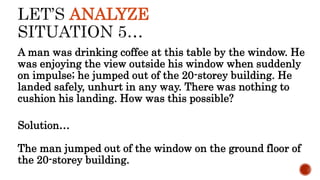 ANALYZE
A man was drinking coffee at this table by the window. He
was enjoying the view outside his window when suddenly
on impulse; he jumped out of the 20-storey building. He
landed safely, unhurt in any way. There was nothing to
cushion his landing. How was this possible?
Solution…
The man jumped out of the window on the ground floor of
the 20-storey building.
 