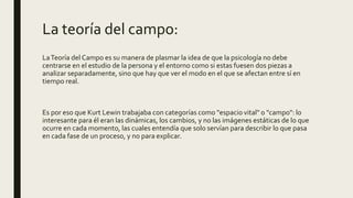 La teoría del campo:
LaTeoría del Campo es su manera de plasmar la idea de que la psicología no debe
centrarse en el estudio de la persona y el entorno como si estas fuesen dos piezas a
analizar separadamente, sino que hay que ver el modo en el que se afectan entre sí en
tiempo real.
Es por eso que Kurt Lewin trabajaba con categorías como "espacio vital" o "campo": lo
interesante para él eran las dinámicas, los cambios, y no las imágenes estáticas de lo que
ocurre en cada momento, las cuales entendía que solo servían para describir lo que pasa
en cada fase de un proceso, y no para explicar.
 
