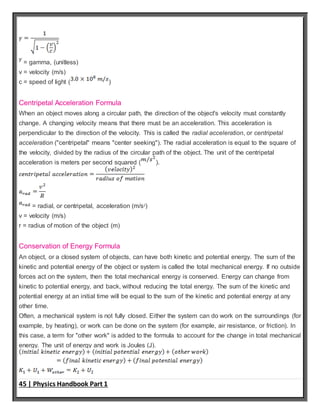 45 | Physics Handbook Part 1
= gamma, (unitless)
v = velocity (m/s)
c = speed of light ( )
Centripetal Acceleration Formula
When an object moves along a circular path, the direction of the object's velocity must constantly
change. A changing velocity means that there must be an acceleration. This acceleration is
perpendicular to the direction of the velocity. This is called the radial acceleration, or centripetal
acceleration ("centripetal" means "center seeking"). The radial acceleration is equal to the square of
the velocity, divided by the radius of the circular path of the object. The unit of the centripetal
acceleration is meters per second squared ( ).
= radial, or centripetal, acceleration (m/s2
)
v = velocity (m/s)
r = radius of motion of the object (m)
Conservation of Energy Formula
An object, or a closed system of objects, can have both kinetic and potential energy. The sum of the
kinetic and potential energy of the object or system is called the total mechanical energy. If no outside
forces act on the system, then the total mechanical energy is conserved. Energy can change from
kinetic to potential energy, and back, without reducing the total energy. The sum of the kinetic and
potential energy at an initial time will be equal to the sum of the kinetic and potential energy at any
other time.
Often, a mechanical system is not fully closed. Either the system can do work on the surroundings (for
example, by heating), or work can be done on the system (for example, air resistance, or friction). In
this case, a term for "other work" is added to the formula to account for the change in total mechanical
energy. The unit of energy and work is Joules (J).
 
