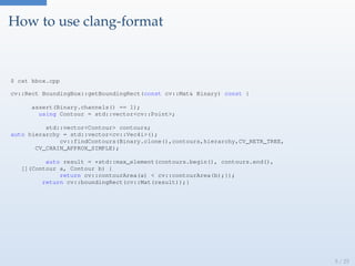 How to use clang-format
$ cat bbox.cpp
cv::Rect BoundingBox::getBoundingRect(const cv::Mat& Binary) const {
assert(Binary.channels() == 1);
using Contour = std::vector<cv::Point>;
std::vector<Contour> contours;
auto hierarchy = std::vector<cv::Vec4i>();
cv::findContours(Binary.clone(),contours,hierarchy,CV_RETR_TREE,
CV_CHAIN_APPROX_SIMPLE);
auto result = *std::max_element(contours.begin(), contours.end(),
[](Contour a, Contour b) {
return cv::contourArea(a) < cv::contourArea(b);});
return cv::boundingRect(cv::Mat(result));}
5 / 25
 