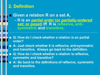 2. Definition Given a relation R on a set A, R is an  partial order  (or  partially-ordered set;  or  poset)  iff  R is  reflexive ,  anti-symmetric  and  transitive . Q: How do I check whether a relation is an partial order? A: Just check whether it is reflexive, anti-symmetric and transitive.  Always go back to the definition. Q: How do I check whether a relation is reflexive, symmetric and transitive? A: Go back to the definitions of reflexive, symmetric and transitive.  