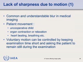Lack of sharpness due to motion (1) Common and understandable blur in medical imaging Patient movement : uncooperative child organ contraction or relaxation heart beating, breathing etc. Voluntary motion can be controlled by keeping examination time short and asking the patient to remain still during the examination 