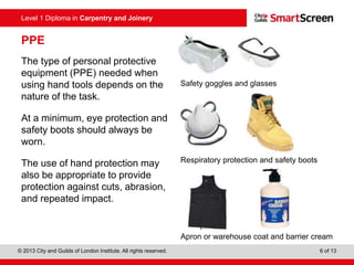 © 2013 City and Guilds of London Institute. All rights reserved. 6 of 13
Level 1 Diploma in Carpentry and Joinery
PPE
The type of personal protective
equipment (PPE) needed when
using hand tools depends on the
nature of the task.
At a minimum, eye protection and
safety boots should always be
worn.
The use of hand protection may
also be appropriate to provide
protection against cuts, abrasion,
and repeated impact.
Safety goggles and glasses
Respiratory protection and safety boots
Apron or warehouse coat and barrier cream
 