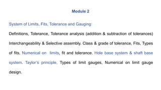 Module 2
System of Limits, Fits, Tolerance and Gauging:
Definitions, Tolerance, Tolerance analysis (addition & subtraction of tolerances)
Interchangeability & Selective assembly. Class & grade of tolerance, Fits, Types
of fits, Numerical on limits, fit and tolerance. Hole base system & shaft base
system. Taylor’s principle, Types of limit gauges, Numerical on limit gauge
design.
 