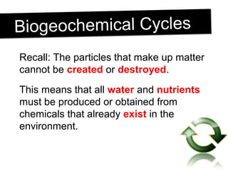 Biogeochemical CyclesBiogeochemical Cycles
Recall: The particles that make up matter
cannot be created or destroyed.
This means that all water and nutrients
must be produced or obtained from
chemicals that already exist in the
environment.
 