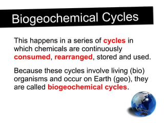 This happens in a series of cycles in
which chemicals are continuously
consumed, rearranged, stored and used.
Because these cycles involve living (bio)
organisms and occur on Earth (geo), they
are called biogeochemical cycles.
Biogeochemical CyclesBiogeochemical Cycles
 