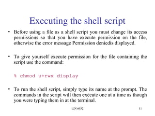 LIN 6932 11
Executing the shell script
• Before using a file as a shell script you must change its access
permissions so that you have execute permission on the file,
otherwise the error message Permission deniedis displayed.
• To give yourself execute permission for the file containing the
script use the command:
% chmod u+rwx display
• To run the shell script, simply type its name at the prompt. The
commands in the script will then execute one at a time as though
you were typing them in at the terminal.
 