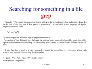 LIN 6932 20
Searching for something in a file
grep
• Example: “The match the phrase that begins with z at the beginning of a line and ends in -ic or -ics
at the end of the line, and it has gm in it somewhere”, is expressed in the language of regular
expressions in this form:
^z.*gm.*ics*$
To be more precise, what this regular expression means is:
"beginning of line followed by z followed by optional other material followed by gm followed by
optional other material followed by -ic followed by zero or more occurrences of s followed by end of
line"
• It can therefore be used in a grep command to search for a word in a dictionary where each
word is on a separate line meeting the description:
% grep '^z.*gm.*ics*$' dictionary
Search result: zeugmatic
 