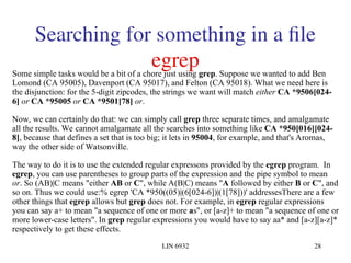 LIN 6932 28
Searching for something in a file
egrep
Some simple tasks would be a bit of a chore just using grep. Suppose we wanted to add Ben
Lomond (CA 95005), Davenport (CA 95017), and Felton (CA 95018). What we need here is
the disjunction: for the 5-digit zipcodes, the strings we want will match either CA *9506[024-
6] or CA *95005 or CA *9501[78] or.
Now, we can certainly do that: we can simply call grep three separate times, and amalgamate
all the results. We cannot amalgamate all the searches into something like CA *950[016][024-
8], because that defines a set that is too big; it lets in 95004, for example, and that's Aromas,
way the other side of Watsonville.
The way to do it is to use the extended regular expressons provided by the egrep program. In
egrep, you can use parentheses to group parts of the expression and the pipe symbol to mean
or. So (AB)|C means "either AB or C", while A(B|C) means "A followed by either B or C", and
so on. Thus we could use:% egrep 'CA *950((05)|(6[024-6])|(1[78]))' addressesThere are a few
other things that egrep allows but grep does not. For example, in egrep regular expressions
you can say a+ to mean "a sequence of one or more as", or [a-z]+ to mean "a sequence of one or
more lower-case letters". In grep regular expressions you would have to say aa* and [a-z][a-z]*
respectively to get these effects.
 