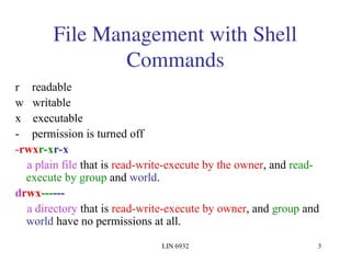 LIN 6932 3
File Management with Shell
Commands
r readable
w writable
x executable
- permission is turned off
-rwxr-xr-x
a plain file that is read-write-execute by the owner, and read-
execute by group and world.
drwx------
a directory that is read-write-execute by owner, and group and
world have no permissions at all.
 