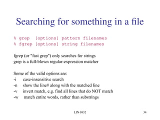 LIN 6932 34
Searching for something in a file
% grep [options] pattern filenames
% fgrep [options] string filenames
fgrep (or "fast grep") only searches for strings
grep is a full-blown regular-expression matcher
Some of the valid options are:
-i case-insensitive search
-n show the line# along with the matched line
-v invert match, e.g. find all lines that do NOT match
-w match entire words, rather than substrings
 